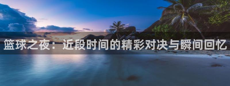  emc易倍下载：篮球之夜：近段时间的精彩对决与瞬间回忆